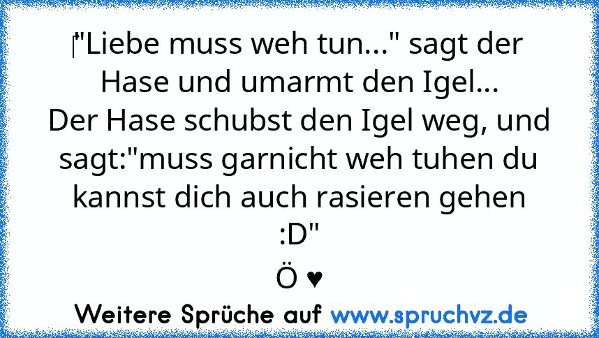 ‎"Liebe muss weh tun..." sagt der Hase und umarmt den Igel...
Der Hase schubst den Igel weg, und sagt:"muss garnicht weh tuhen du kannst dich auch rasieren gehen :D"
Ö ♥