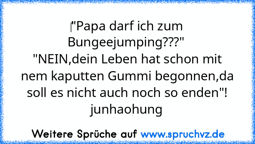 ‎"Papa darf ich zum Bungeejumping???" 
"NEIN,dein Leben hat schon mit nem kaputten Gummi begonnen,da soll es nicht auch noch so enden"!
junhaohung