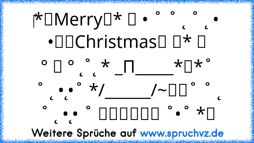 ‎*★Merry★* 。 • ˚ ˚ ˛ ˚ ˛ •
•。★Christmas★ 。* 。
° 。 ° ˛˚˛ * _Π_____*。*˚
˚ ˛ •˛•˚ */______/~＼。˚ ˚ ˛
˚ ˛ •˛• ˚ ｜田田｜門｜ ˚•˚ *★