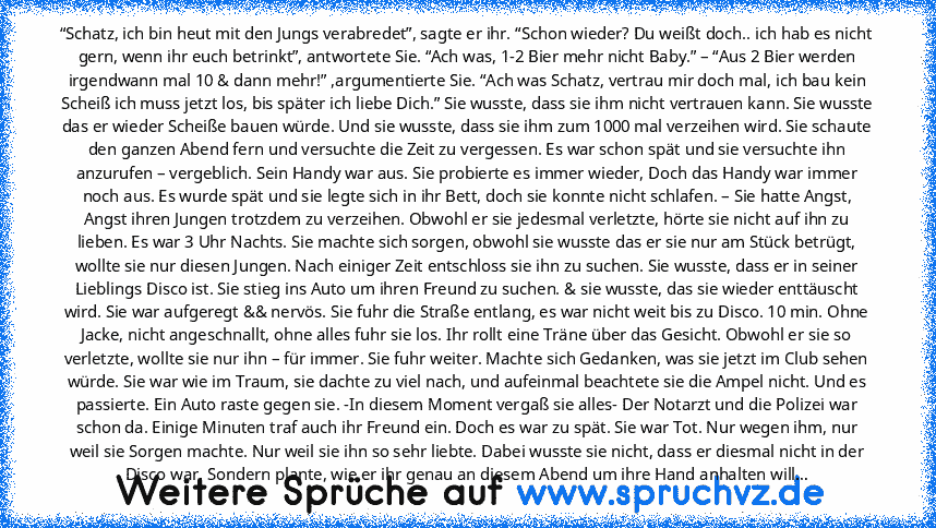 “Schatz, ich bin heut mit den Jungs verabredet”, sagte er ihr. “Schon wieder? Du weißt doch.. ich hab es nicht gern, wenn ihr euch betrinkt”, antwortete Sie. “Ach was, 1-2 Bier mehr nicht Baby.” – “Aus 2 Bier werden irgendwann mal 10 & dann mehr!” ,argumentierte Sie. “Ach was Schatz, vertrau mir doch mal, ich bau kein Scheiß ich muss jetzt los, bis später ich liebe Dich.” Sie wusste, dass sie ihm ...