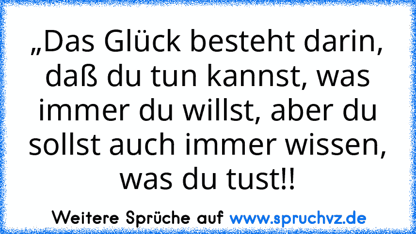 „Das Glück besteht darin, daß du tun kannst, was immer du willst, aber du sollst auch immer wissen, was du tust!!