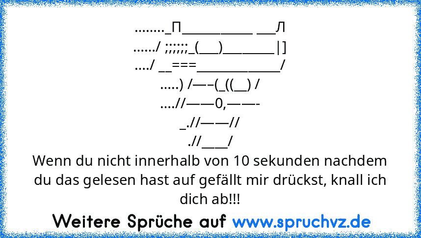 …….._П___________ ___Л
……/ ;;;;;;_(___)________|]
…./ __===_____________/
…..) /—–(_((__) /
….//——0,——-
_.//——//
.//____/
Wenn du nicht innerhalb von 10 sekunden nachdem du das gelesen hast auf gefällt mir drückst, knall ich dich ab!!!