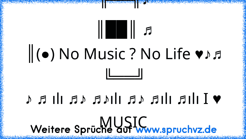 ╔══╗♪
║██║ ♫
║(●) No Music ? No Life ♥♪♫
╚══╝
♪ ♫ ılı ♫♪ ♫♪ılı ♫♪ ♫ılı ♫ılı I ♥ MUSIC