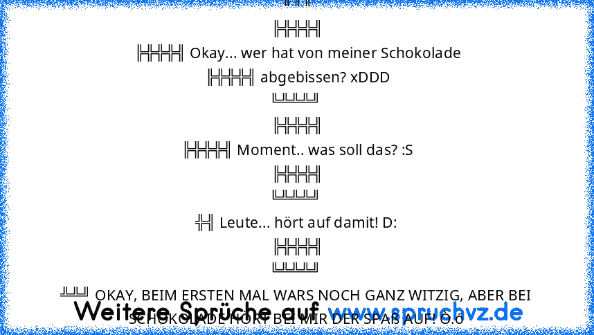 ╔╦╦
╠╬╬╬╣
╠╬╬╬╣ Okay... wer hat von meiner Schokolade
╠╬╬╬╣ abgebissen? xDDD
╚╩╩╩╝ 
╠╬╬╬╣
╠╬╬╬╣ Moment.. was soll das? :S
╠╬╬╬╣
╚╩╩╩╝ 
╬╣ Leute... hört auf damit! D:
╠╬╬╬╣
╚╩╩╩╝ 
╩╩╝ OKAY, BEIM ERSTEN MAL WARS NOCH GANZ WITZIG, ABER BEI SCHOKOLADE HÖRT BEI MIR DER SPAß AUF! Ò.ó