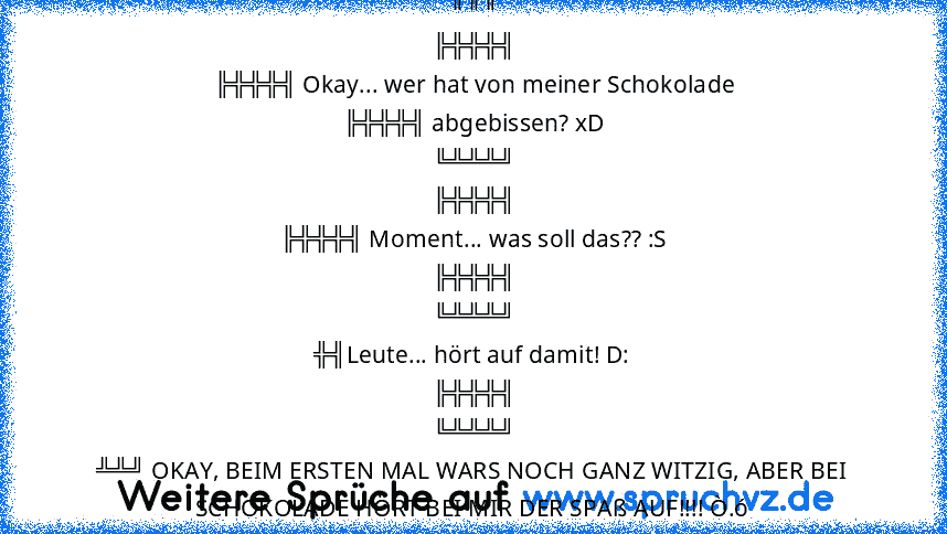 ╔╦╦
╠╬╬╬╣
╠╬╬╬╣ Okay... wer hat von meiner Schokolade
╠╬╬╬╣ abgebissen? xD
╚╩╩╩╝
╠╬╬╬╣
╠╬╬╬╣ Moment... was soll das?? :S
╠╬╬╬╣
╚╩╩╩╝
╬╣Leute... hört auf damit! D:
╠╬╬╬╣
╚╩╩╩╝
╩╩╝ OKAY, BEIM ERSTEN MAL WARS NOCH GANZ WITZIG, ABER BEI SCHOKOLADE HÖRT BEI MIR DER SPAß AUF!!!! Ò.ó