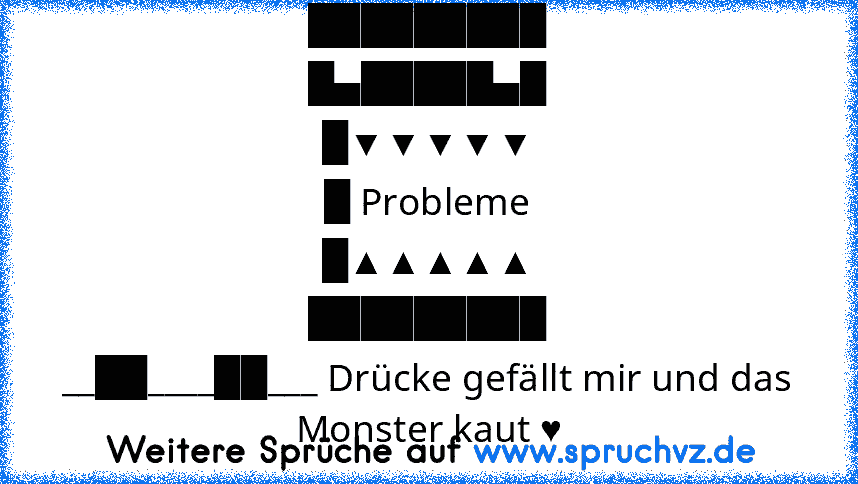 █████████
█▄█████▄█
█▼▼▼▼▼
█ Probleme
█▲▲▲▲▲
█████████
__██____██___ Drücke gefällt mir und das Monster kaut ♥