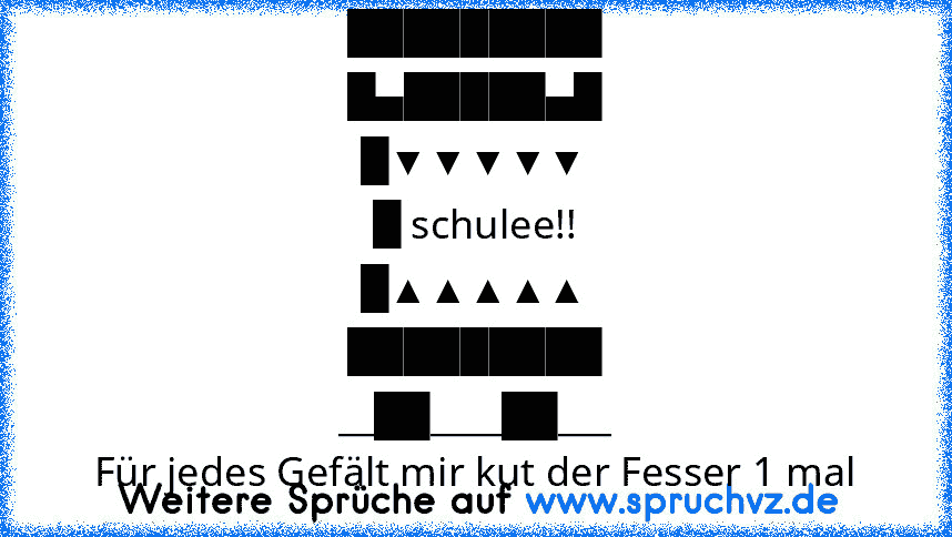 █████████
█▄█████▄█
█▼▼▼▼▼
█ schulee!!
█▲▲▲▲▲
█████████
__██____██___
Für jedes Gefält mir kut der Fesser 1 mal