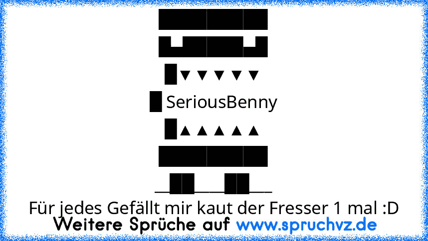 █████████
█▄█████▄█
█▼▼▼▼▼
█ SeriousBenny
█▲▲▲▲▲
█████████
__██____██___
Für jedes Gefällt mir kaut der Fresser 1 mal :D