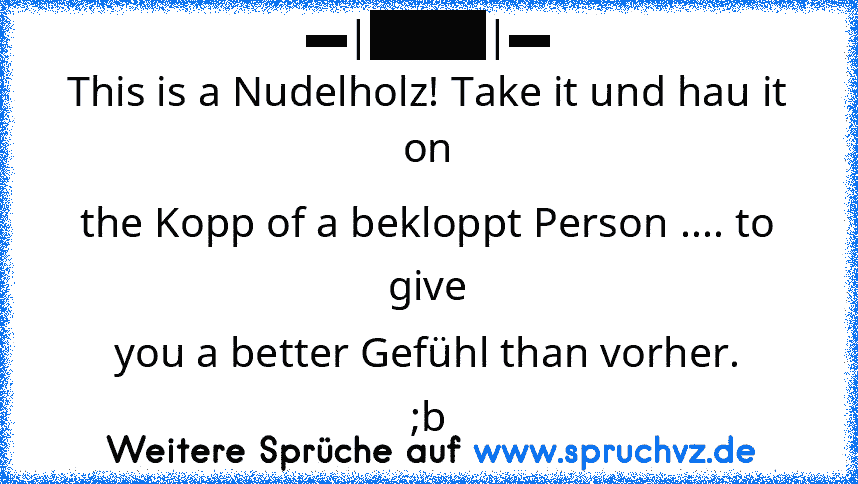 ▬|████|▬
This is a Nudelholz! Take it und hau it on
the Kopp of a bekloppt Person .... to give
you a better Gefühl than vorher.
;b