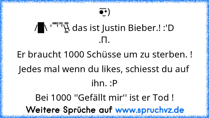 ●̮̮̃•̃)
/█\ ' ̿̿̿ ̿' ̿'\̵͇̿̿\ das ist Justin Bieber.! :'D
.Π.
Er braucht 1000 Schüsse um zu sterben. !
Jedes mal wenn du likes, schiesst du auf ihn. :P
Bei 1000 ''Gefällt mir'' ist er Tod !