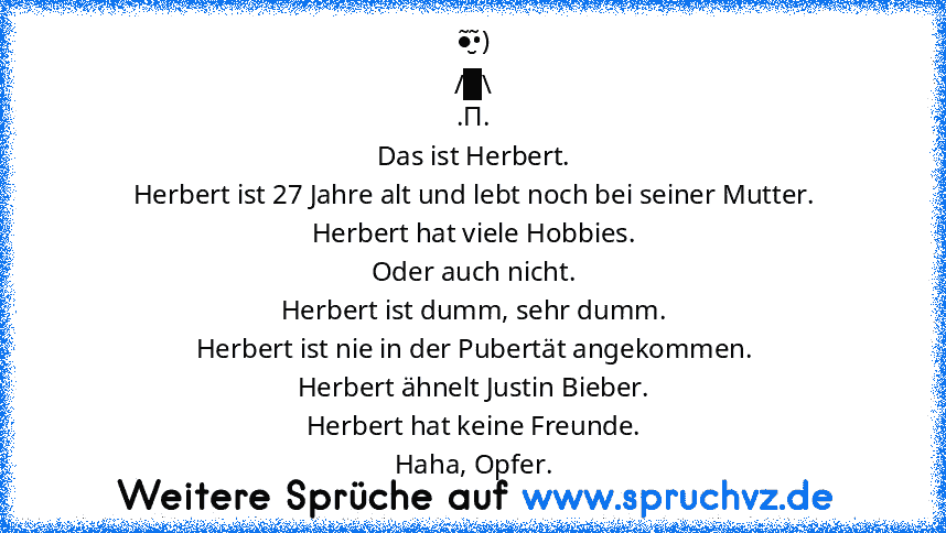 ●̮̮̃•̃)
/█\
.Π.
Das ist Herbert.
Herbert ist 27 Jahre alt und lebt noch bei seiner Mutter.
Herbert hat viele Hobbies.
Oder auch nicht.
Herbert ist dumm, sehr dumm.
Herbert ist nie in der Pubertät angekommen.
Herbert ähnelt Justin Bieber.
Herbert hat keine Freunde.
Haha, Opfer.