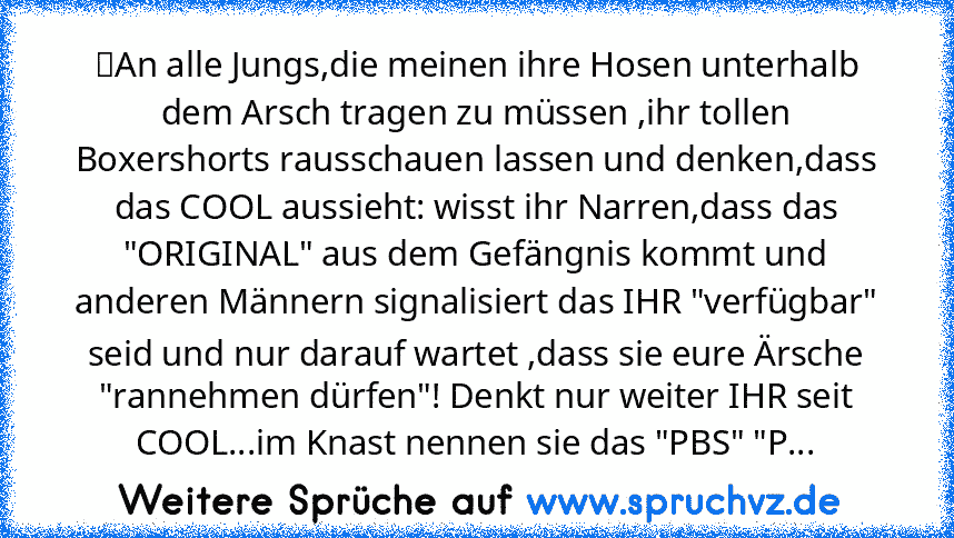 ☆An alle Jungs,die meinen ihre Hosen unterhalb dem Arsch tragen zu müssen ,ihr tollen Boxershorts rausschauen lassen und denken,dass das COOL aussieht: wisst ihr Narren,dass das "ORIGINAL" aus dem Gefängnis kommt und anderen Männern signalisiert das IHR "verfügbar" seid und nur darauf wartet ,dass sie eure Ärsche "rannehmen dürfen"! Denkt nur weiter IHR seit COOL...im Knast nennen sie das "PBS"...