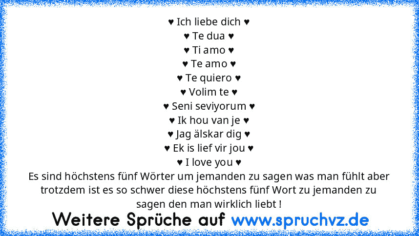 ♥ Ich liebe dich ♥
♥ Te dua ♥
♥ Ti amo ♥
♥ Te amo ♥
♥ Te quiero ♥
♥ Volim te ♥
♥ Seni seviyorum ♥
♥ Ik hou van je ♥
♥ Jag älskar dig ♥
♥ Ek is lief vir jou ♥
♥ I love you ♥
Es sind höchstens fünf Wörter um jemanden zu sagen was man fühlt aber trotzdem ist es so schwer diese höchstens fünf Wort zu jemanden zu sagen den man wirklich liebt !