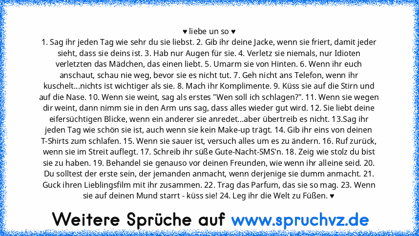 ♥ liebe un so ♥
1. Sag ihr jeden Tag wie sehr du sie liebst. 2. Gib ihr deine Jacke, wenn sie friert, damit jeder sieht, dass sie deins ist. 3. Hab nur Augen für sie. 4. Verletz sie niemals, nur Idioten verletzten das Mädchen, das einen liebt. 5. Umarm sie von Hinten. 6. Wenn ihr euch anschaut, schau nie weg, bevor sie es nicht tut. 7. Geh nicht ans Telefon, wenn ihr kuschelt...nichts ist wicht...