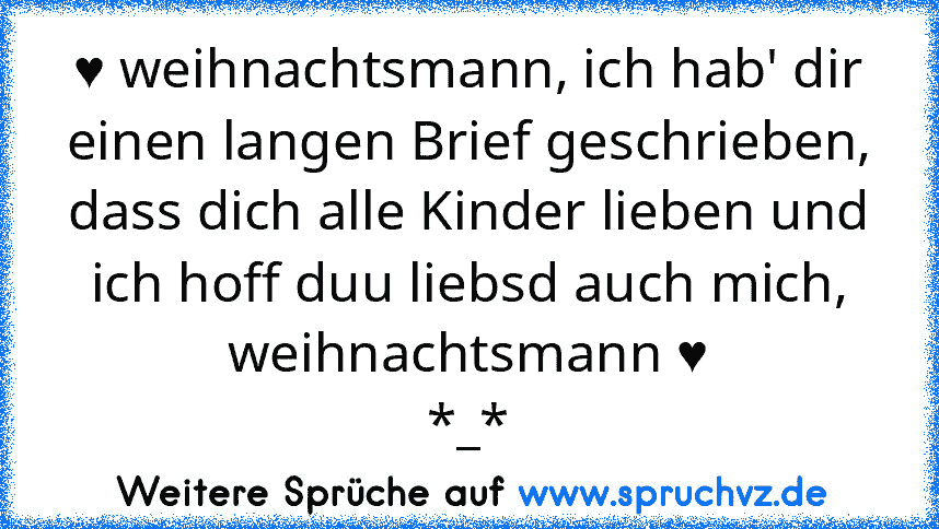 ♥ weihnachtsmann, ich hab' dir einen langen Brief geschrieben, dass dich alle Kinder lieben und ich hoff duu liebsd auch mich, weihnachtsmann ♥
*_*