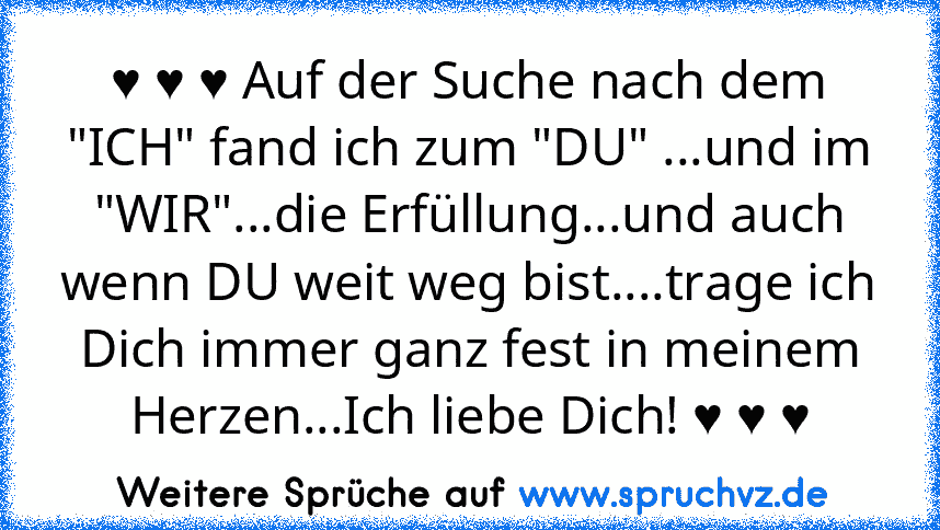 ♥ ♥ ♥ Auf der Suche nach dem "ICH" fand ich zum "DU" ...und im "WIR"...die Erfüllung...und auch wenn DU weit weg bist....trage ich Dich immer ganz fest in meinem Herzen...Ich liebe Dich! ♥ ♥ ♥