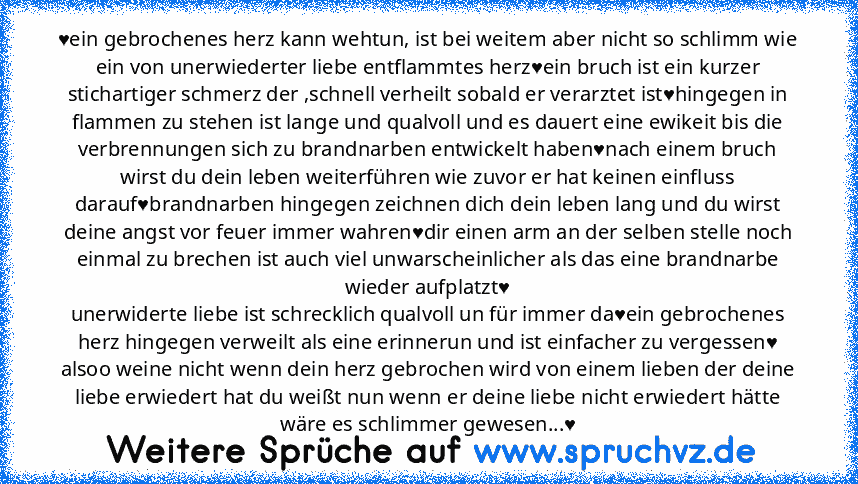 ♥ein gebrochenes herz kann wehtun, ist bei weitem aber nicht so schlimm wie ein von unerwiederter liebe entflammtes herz♥ein bruch ist ein kurzer stichartiger schmerz der ,schnell verheilt sobald er verarztet ist♥hingegen in flammen zu stehen ist lange und qualvoll und es dauert eine ewikeit bis die verbrennungen sich zu brandnarben entwickelt haben♥nach einem bruch wirst du dein leben weiterführe...