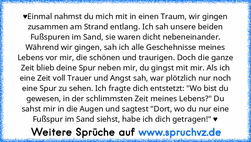 ♥Einmal nahmst du mich mit in einen Traum, wir gingen zusammen am Strand entlang. Ich sah unsere beiden Fußspuren im Sand, sie waren dicht nebeneinander. Während wir gingen, sah ich alle Geschehnisse meines Lebens vor mir, die schönen und traurigen. Doch die ganze Zeit blieb deine Spur neben mir, du gingst mit mir. Als ich eine Zeit voll Trauer und Angst sah, war plötzlich nur noch eine Spur zu...