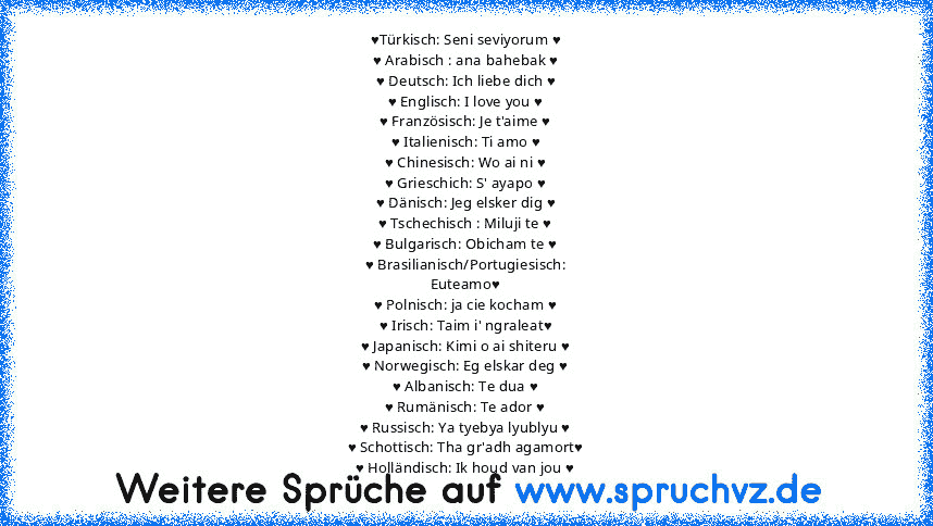 ♥Türkisch: Seni seviyorum ♥
♥ Arabisch : ana bahebak ♥
♥ Deutsch: Ich liebe dich ♥
♥ Englisch: I love you ♥
♥ Französisch: Je t'aime ♥
♥ Italienisch: Ti amo ♥
♥ Chinesisch: Wo ai ni ♥
♥ Grieschich: S' ayapo ♥
♥ Dänisch: Jeg elsker dig ♥
♥ Tschechisch : Miluji te ♥
♥ Bulgarisch: Obicham te ♥
♥ Brasilianisch/Portugiesisch:
Euteamo♥
♥ Polnisch: ja cie kocham ♥
♥ Irisch: Taim i' ngraleat♥
♥ Japanis...