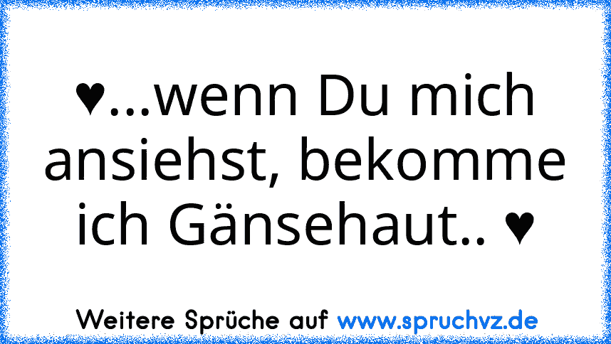 ♥...wenn Du mich ansiehst, bekomme ich Gänsehaut.. ♥