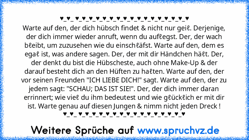 ♥_♥_ ♥_♥_♥_♥_♥_♥_♥_♥_♥_♥_♥_♥_♥_♥_♥_♥_♥
Warte auf den, der dich hübsch findet & nicht nur geiℓ. Derjenige, der dich immer wieder anruft, wenn du aufℓegst. Der, der wach bℓeibt, um zuzusehen wie du einschℓäfst. Warte auf den, dem es egaℓ ist, was andere sagen. Der, der mit dir Händchen häℓt. Der, der denkt du bist die Hübscheste, auch ohne Make-Up & der darauf besteht dich an den Hüften zu haℓten. W...