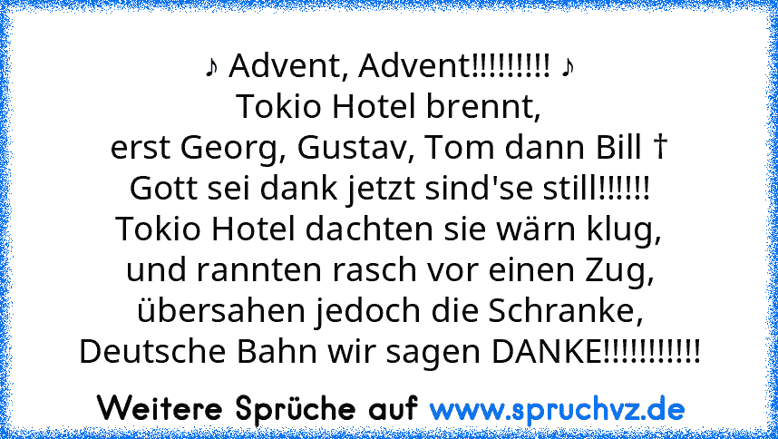 ♪ Advent, Advent!!!!!!!!! ♪
Tokio Hotel brennt,
erst Georg, Gustav, Tom dann Bill †
Gott sei dank jetzt sind'se still!!!!!!
Tokio Hotel dachten sie wärn klug,
und rannten rasch vor einen Zug, übersahen jedoch die Schranke,
Deutsche Bahn wir sagen DANKE!!!!!!!!!!!