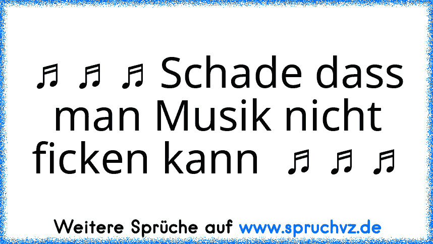 ♫ ♫ ♫ Schade dass man Musik nicht ficken kann  ♫ ♫ ♫