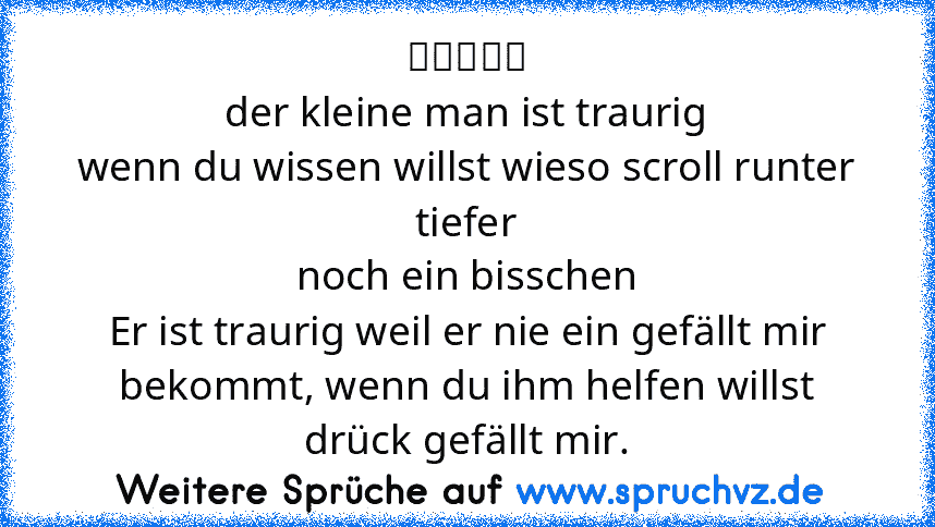 （︶︿︶）
der kleine man ist traurig
wenn du wissen willst wieso scroll runter
tiefer
noch ein bisschen
Er ist traurig weil er nie ein gefällt mir bekommt, wenn du ihm helfen willst drück gefällt mir.